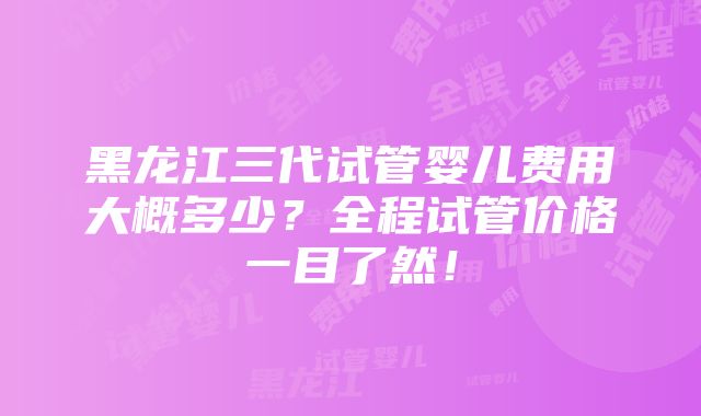 黑龙江三代试管婴儿费用大概多少？全程试管价格一目了然！