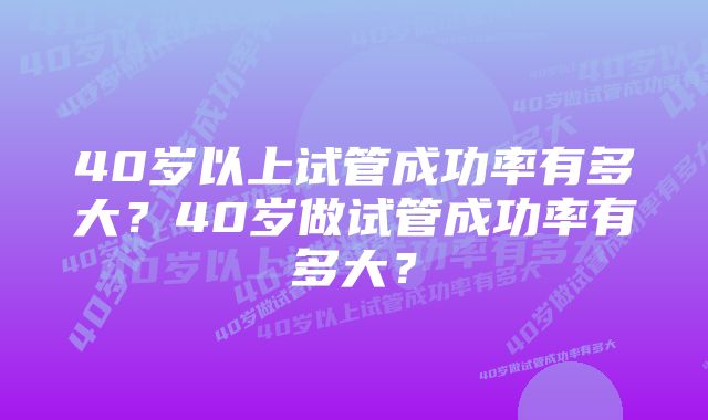 40岁以上试管成功率有多大？40岁做试管成功率有多大？