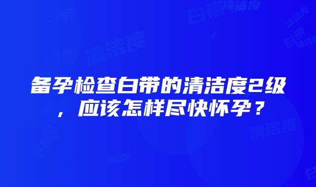 备孕检查白带的清洁度2级，应该怎样尽快怀孕？