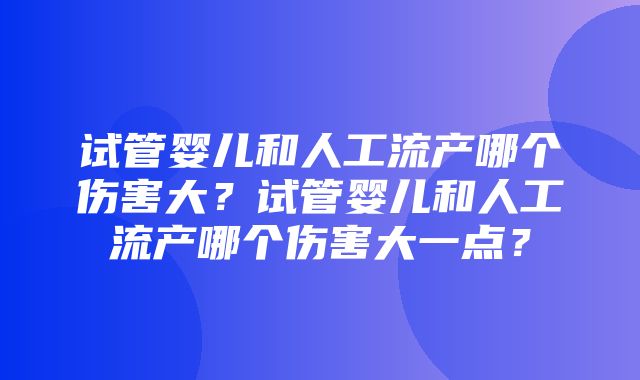 试管婴儿和人工流产哪个伤害大？试管婴儿和人工流产哪个伤害大一点？