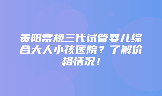 贵阳常规三代试管婴儿综合大人小孩医院？了解价格情况！