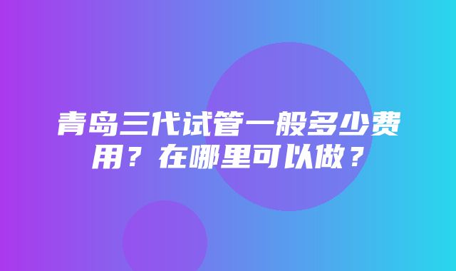 青岛三代试管一般多少费用？在哪里可以做？