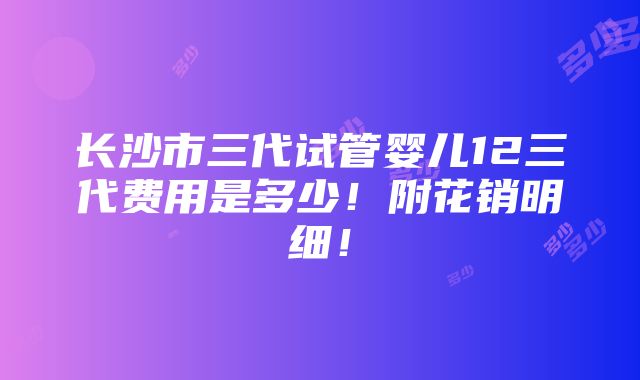 长沙市三代试管婴儿12三代费用是多少！附花销明细！