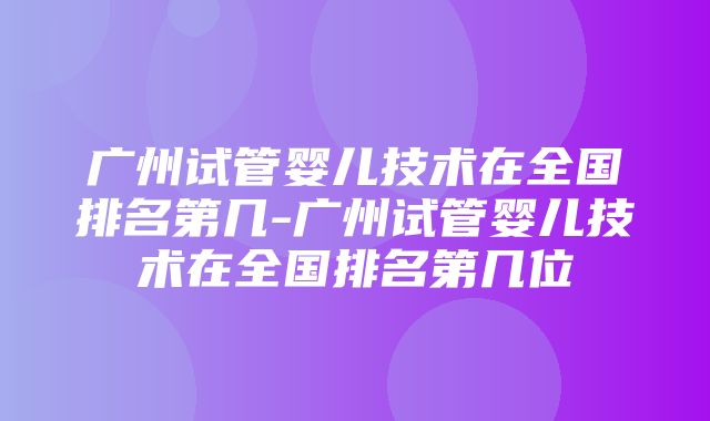 广州试管婴儿技术在全国排名第几-广州试管婴儿技术在全国排名第几位