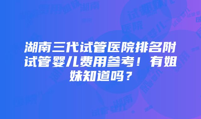 湖南三代试管医院排名附试管婴儿费用参考！有姐妹知道吗？