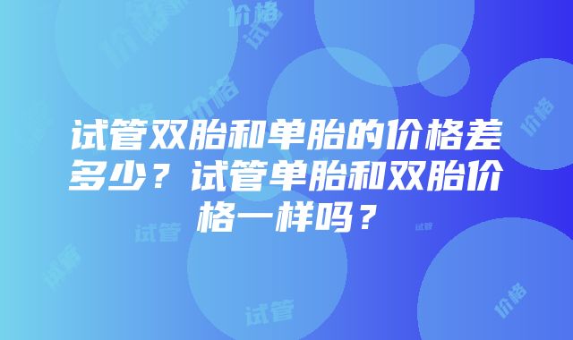 试管双胎和单胎的价格差多少？试管单胎和双胎价格一样吗？