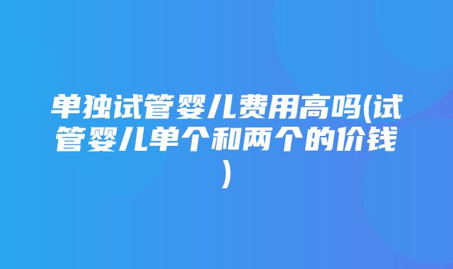 单独试管婴儿费用高吗(试管婴儿单个和两个的价钱)