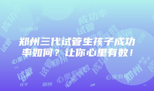 郑州三代试管生孩子成功率如何？让你心里有数！