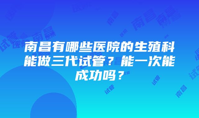 南昌有哪些医院的生殖科能做三代试管？能一次能成功吗？