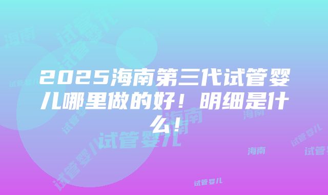 2025海南第三代试管婴儿哪里做的好！明细是什么！