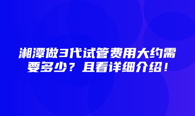 湘潭做3代试管费用大约需要多少？且看详细介绍！