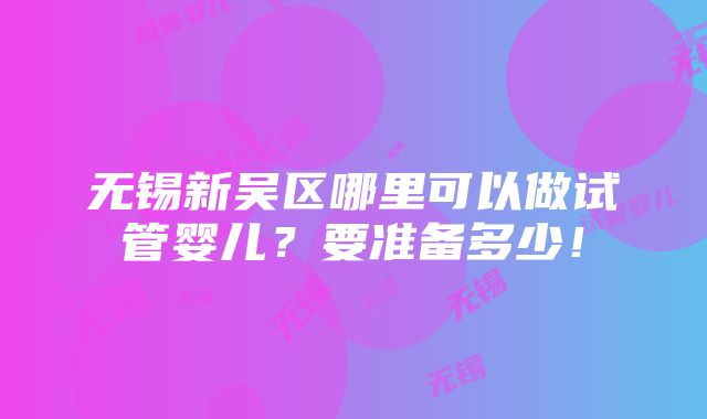 无锡新吴区哪里可以做试管婴儿？要准备多少！