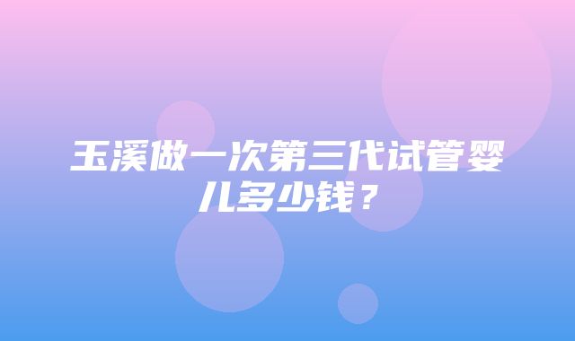 玉溪做一次第三代试管婴儿多少钱？