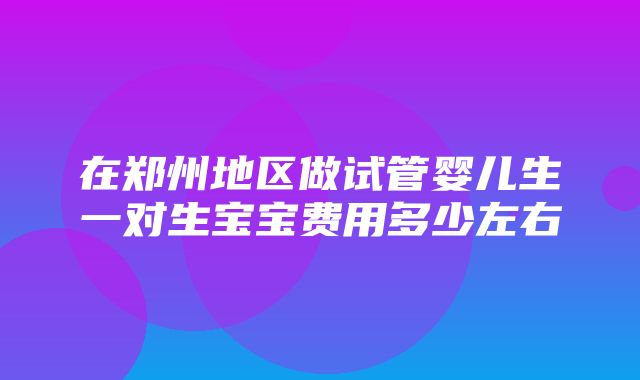 在郑州地区做试管婴儿生一对生宝宝费用多少左右