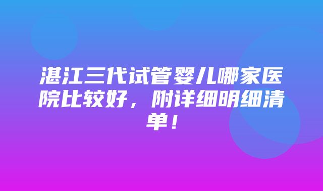 湛江三代试管婴儿哪家医院比较好，附详细明细清单！