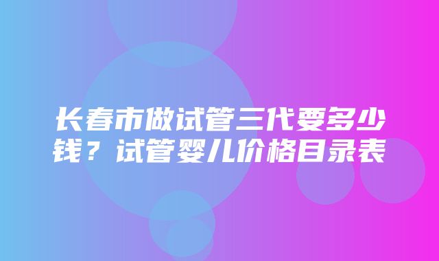 长春市做试管三代要多少钱？试管婴儿价格目录表