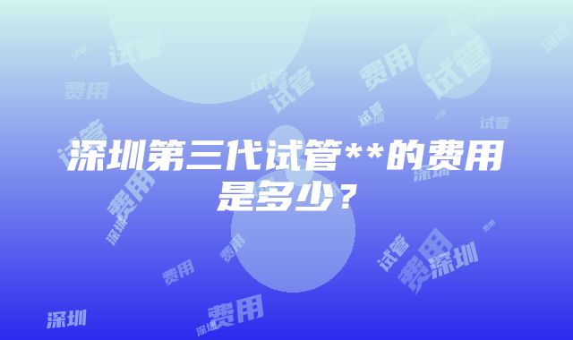 深圳第三代试管**的费用是多少？