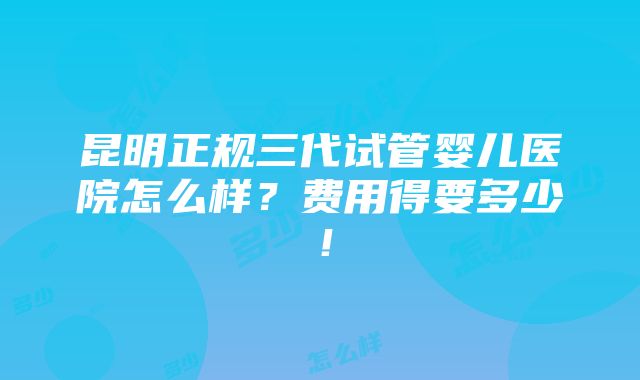 昆明正规三代试管婴儿医院怎么样？费用得要多少！