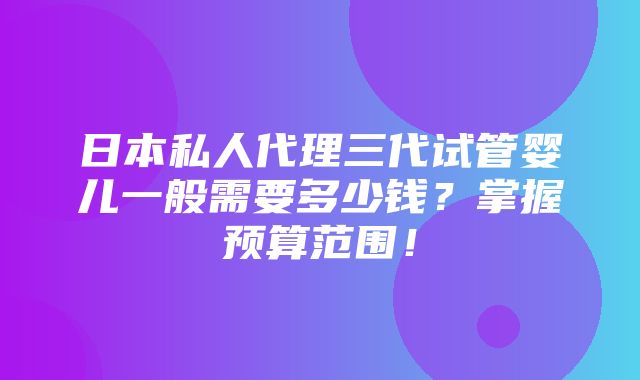 日本私人代理三代试管婴儿一般需要多少钱？掌握预算范围！