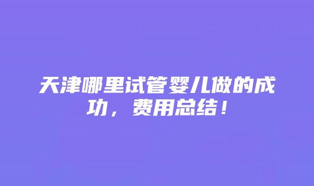 天津哪里试管婴儿做的成功，费用总结！