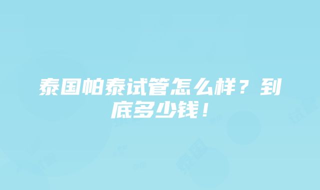 泰国帕泰试管怎么样？到底多少钱！