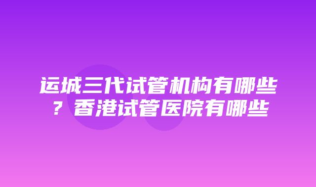 运城三代试管机构有哪些？香港试管医院有哪些