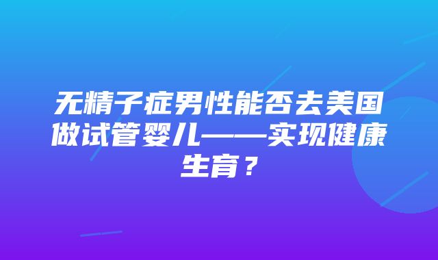 无精子症男性能否去美国做试管婴儿——实现健康生育？