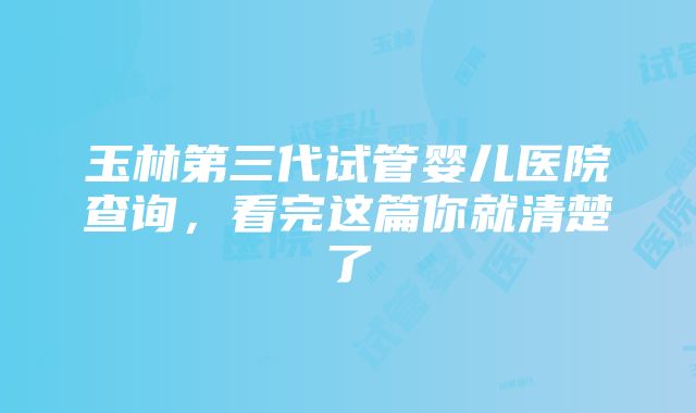 玉林第三代试管婴儿医院查询，看完这篇你就清楚了