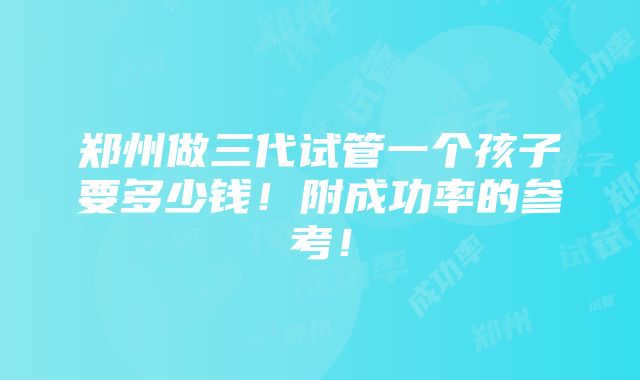 郑州做三代试管一个孩子要多少钱！附成功率的参考！