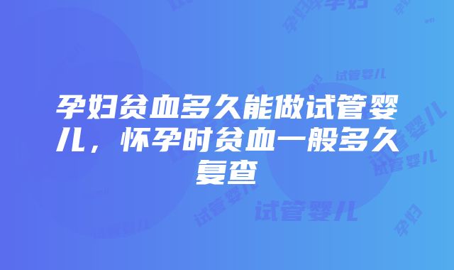 孕妇贫血多久能做试管婴儿，怀孕时贫血一般多久复查