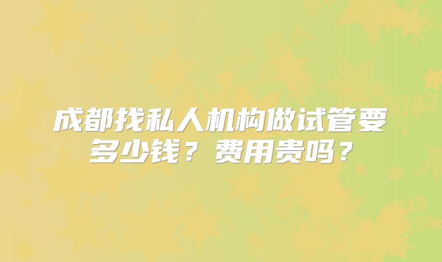 成都找私人机构做试管要多少钱？费用贵吗？