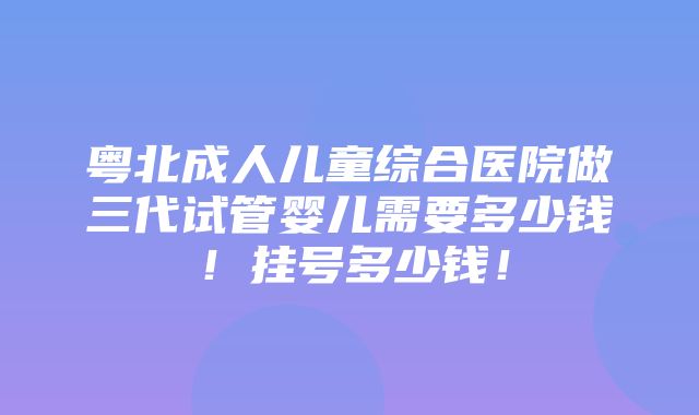 粤北成人儿童综合医院做三代试管婴儿需要多少钱！挂号多少钱！