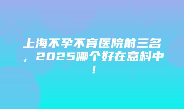 上海不孕不育医院前三名，2025哪个好在意料中！