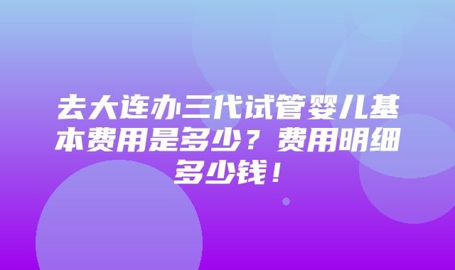 去大连办三代试管婴儿基本费用是多少？费用明细多少钱！