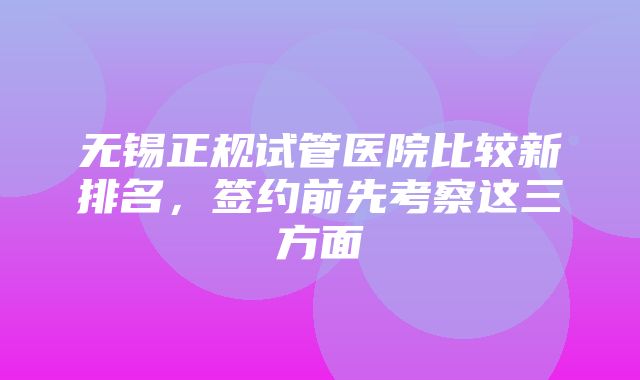 无锡正规试管医院比较新排名，签约前先考察这三方面