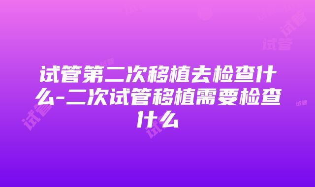 试管第二次移植去检查什么-二次试管移植需要检查什么