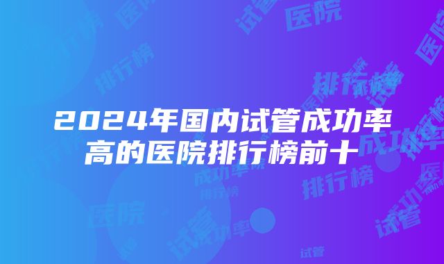 2024年国内试管成功率高的医院排行榜前十