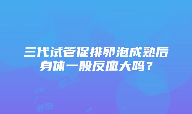 三代试管促排卵泡成熟后身体一般反应大吗？