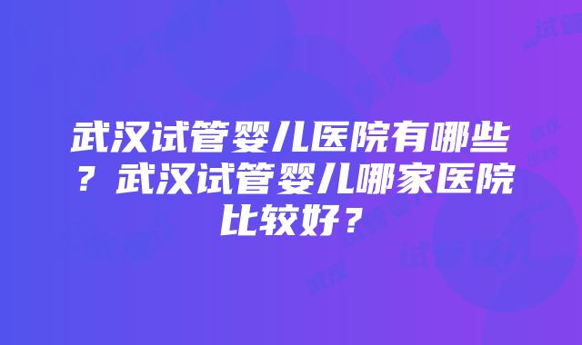 武汉试管婴儿医院有哪些？武汉试管婴儿哪家医院比较好？