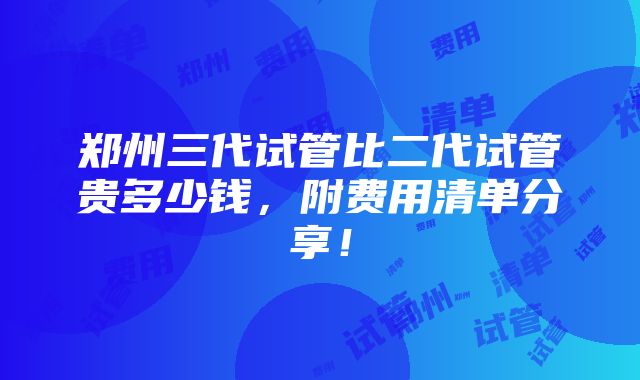 郑州三代试管比二代试管贵多少钱，附费用清单分享！