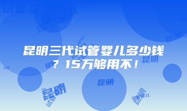 昆明三代试管婴儿多少钱？15万够用不！