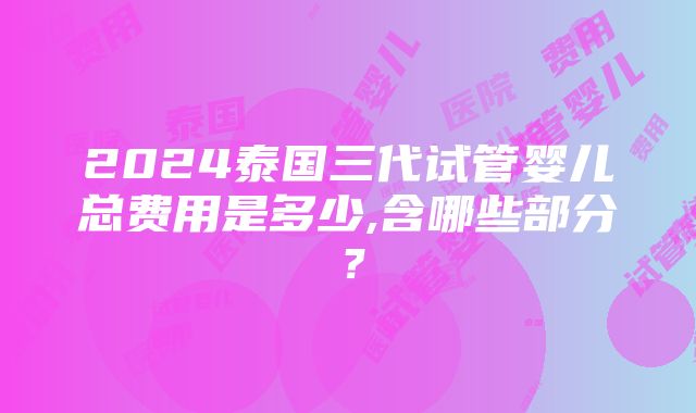 2024泰国三代试管婴儿总费用是多少,含哪些部分？