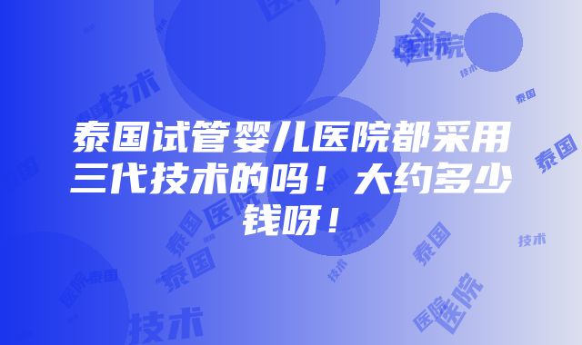 泰国试管婴儿医院都采用三代技术的吗！大约多少钱呀！