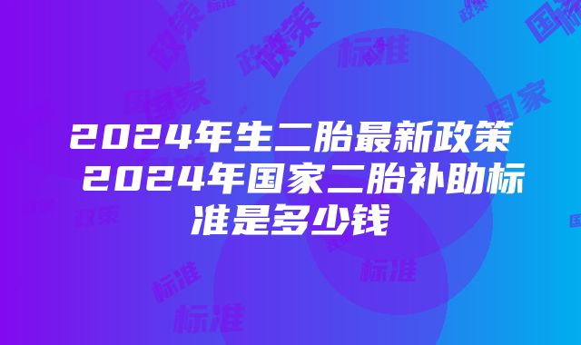 2024年生二胎最新政策 2024年国家二胎补助标准是多少钱