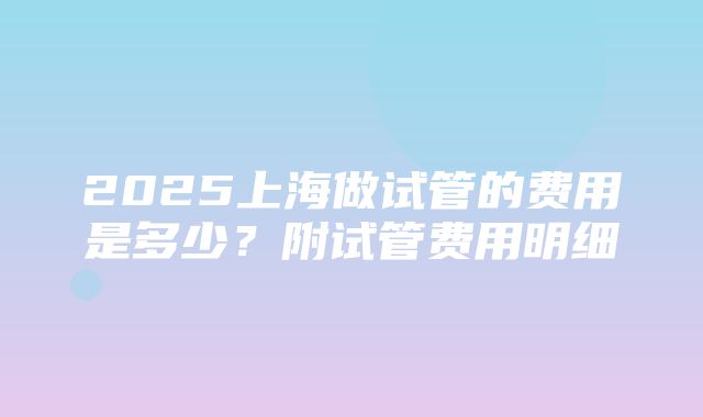 2025上海做试管的费用是多少？附试管费用明细