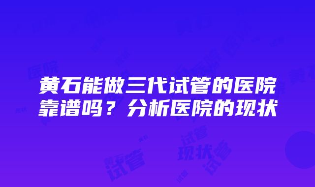 黄石能做三代试管的医院靠谱吗？分析医院的现状