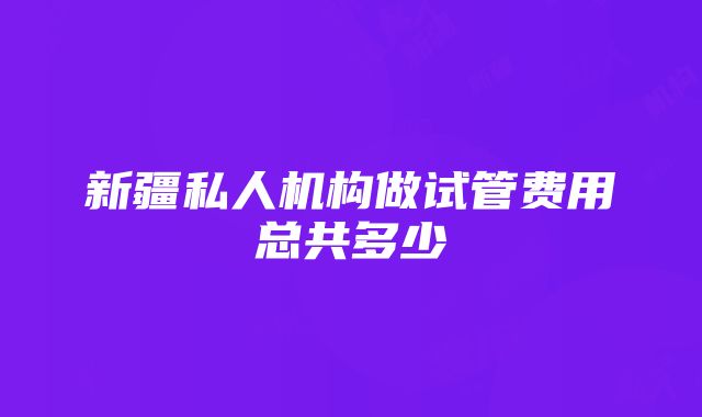 新疆私人机构做试管费用总共多少