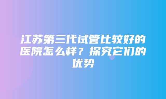 江苏第三代试管比较好的医院怎么样？探究它们的优势