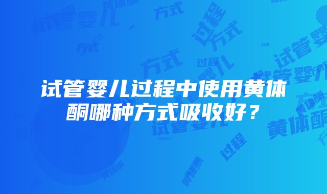 试管婴儿过程中使用黄体酮哪种方式吸收好？