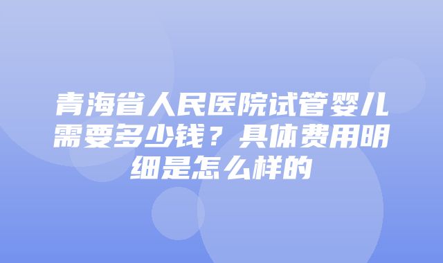 青海省人民医院试管婴儿需要多少钱？具体费用明细是怎么样的